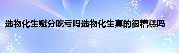 选物化生赋分吃亏吗选物化生真的很糟糕吗