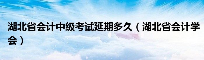 湖北省会计中级考试延期多久（湖北省会计学会）