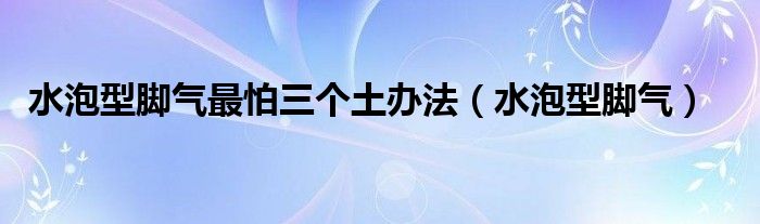 水泡型脚气最怕三个土办法（水泡型脚气）