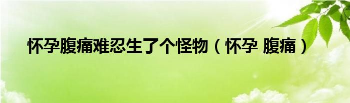 怀孕腹痛难忍生了个怪物（怀孕 腹痛）