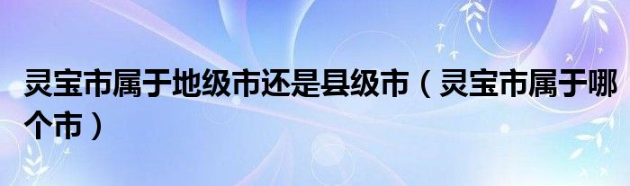 灵宝市属于地级市还是县级市（灵宝市属于哪个市）