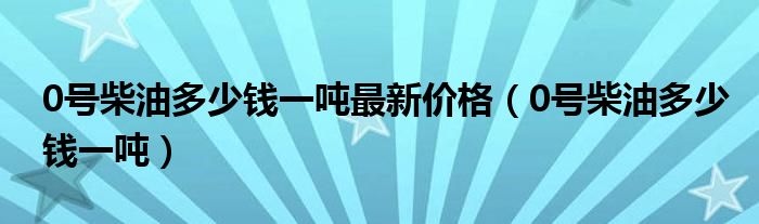 0号柴油多少钱一吨最新价格（0号柴油多少钱一吨）