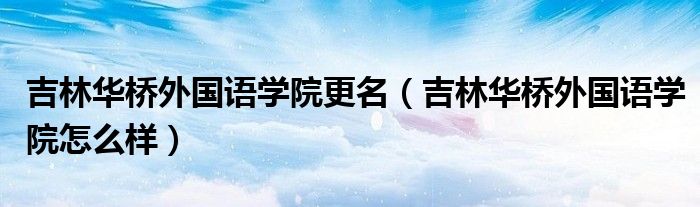 吉林华桥外国语学院更名（吉林华桥外国语学院怎么样）