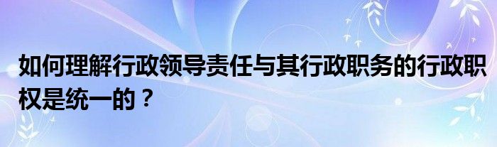 如何理解行政领导责任与其行政职务的行政职权是统一的？