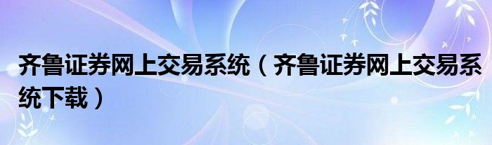 齐鲁证券网上交易系统（齐鲁证券网上交易系统下载）