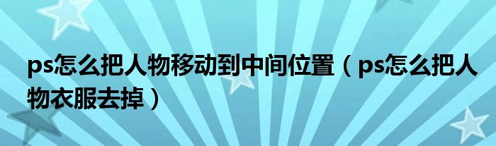 ps怎么把人物移动到中间位置（ps怎么把人物衣服去掉）