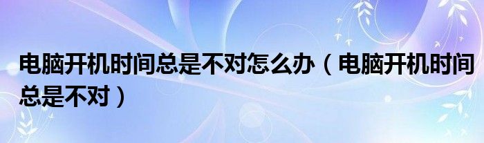 电脑开机时间总是不对怎么办（电脑开机时间总是不对）