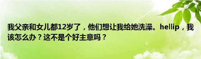 我父亲和女儿都12岁了，他们想让我给她洗澡。hellip，我该怎么办？这不是个好主意吗？