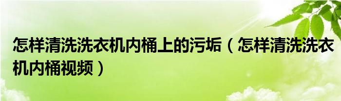 怎样清洗洗衣机内桶上的污垢（怎样清洗洗衣机内桶视频）