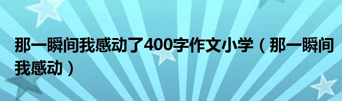 那一瞬间我感动了400字作文小学（那一瞬间我感动）