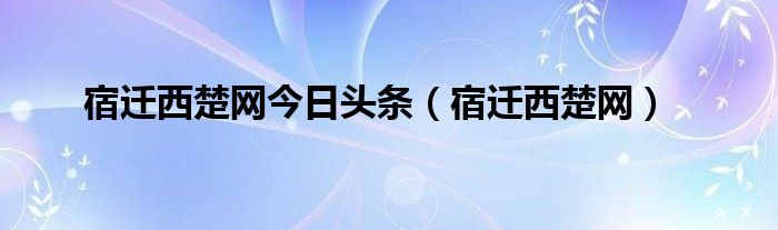 宿迁西楚网今日头条（宿迁西楚网）