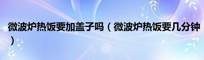 微波炉热饭要加盖子吗（微波炉热饭要几分钟）