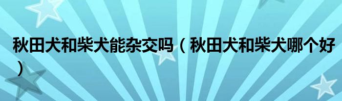 秋田犬和柴犬能杂交吗（秋田犬和柴犬哪个好）