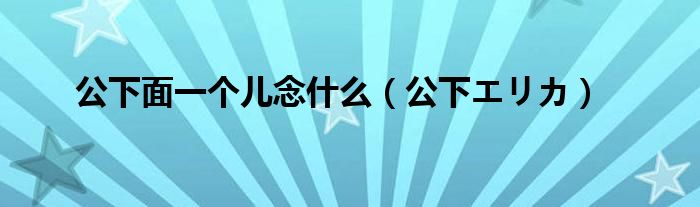 公下面一个儿念什么（公下エリカ）