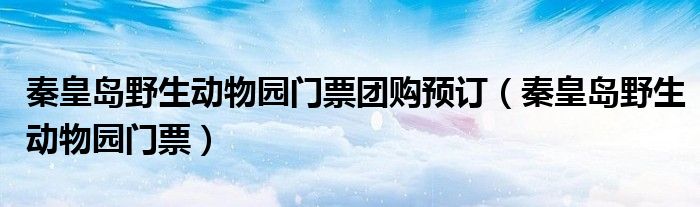 秦皇岛野生动物园门票团购预订（秦皇岛野生动物园门票）