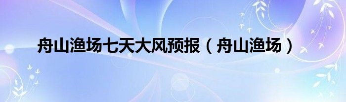 舟山渔场七天大风预报（舟山渔场）