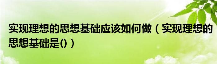 实现理想的思想基础应该如何做（实现理想的思想基础是()）