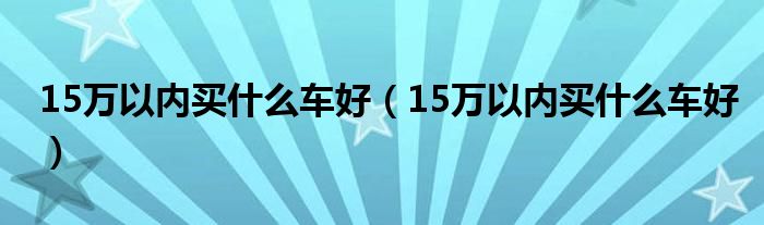 15万以内买什么车好（15万以内买什么车好）