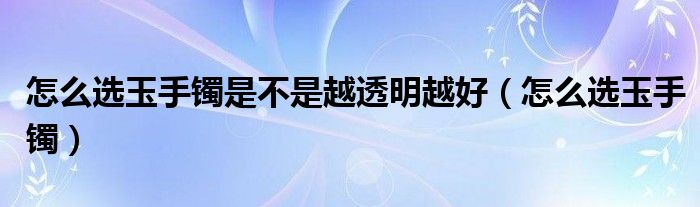 怎么选玉手镯是不是越透明越好（怎么选玉手镯）