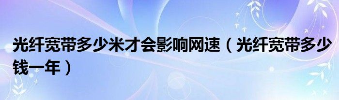 光纤宽带多少米才会影响网速（光纤宽带多少钱一年）