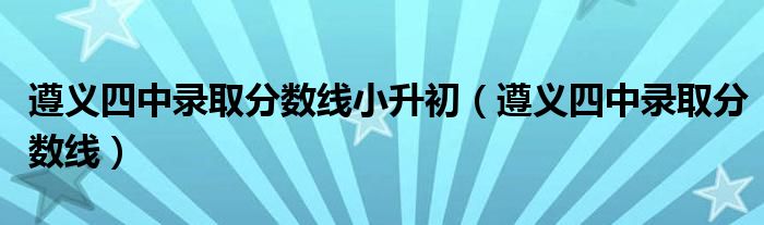 遵义四中录取分数线小升初（遵义四中录取分数线）