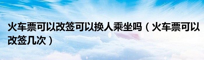 火车票可以改签可以换人乘坐吗（火车票可以改签几次）