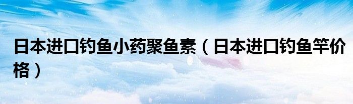 日本进口钓鱼小药聚鱼素（日本进口钓鱼竿价格）