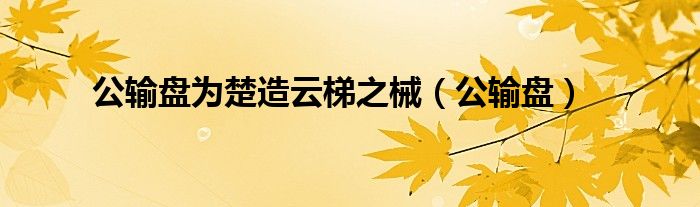 公输盘为楚造云梯之械（公输盘）