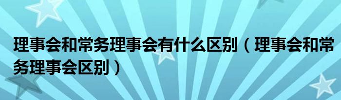 理事会和常务理事会有什么区别（理事会和常务理事会区别）