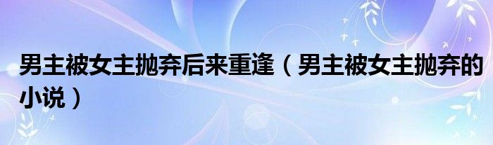 男主被女主抛弃后来重逢（男主被女主抛弃的小说）