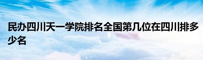 民办四川天一学院排名全国第几位在四川排多少名