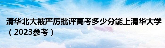 清华北大被严厉批评高考多少分能上清华大学（2023参考）