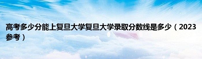 高考多少分能上复旦大学复旦大学录取分数线是多少（2023参考）