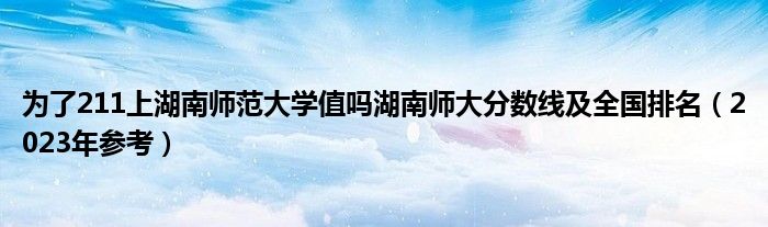 为了211上湖南师范大学值吗湖南师大分数线及全国排名（2023年参考）