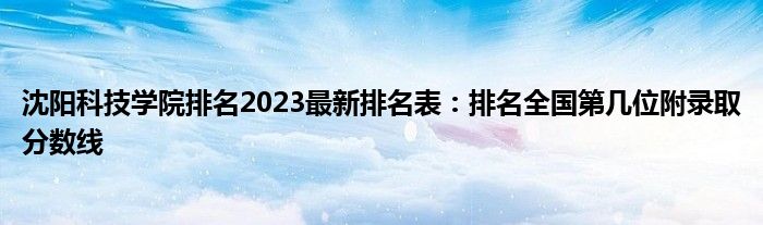 沈阳科技学院排名2023最新排名表：排名全国第几位附录取分数线