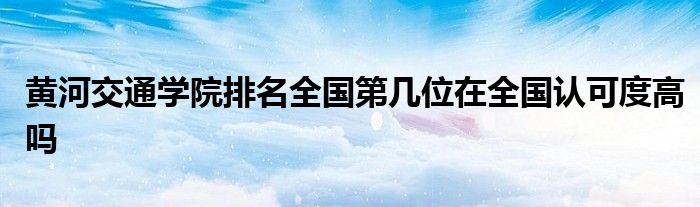 黄河交通学院排名全国第几位在全国认可度高吗