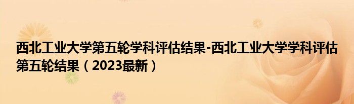 西北工业大学第五轮学科评估结果-西北工业大学学科评估第五轮结果（2023最新）