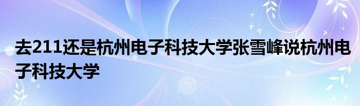 去211还是杭州电子科技大学张雪峰说杭州电子科技大学