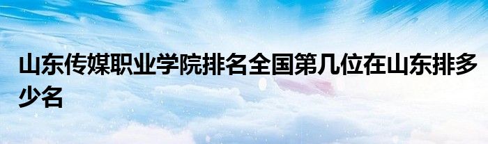 山东传媒职业学院排名全国第几位在山东排多少名