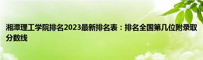 湘潭理工学院排名2023最新排名表：排名全国第几位附录取分数线