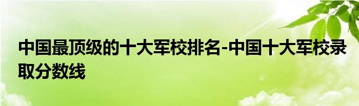 中国最顶级的十大军校排名-中国十大军校录取分数线