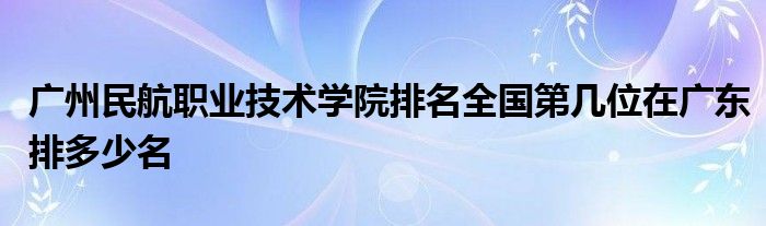 广州民航职业技术学院排名全国第几位在广东排多少名