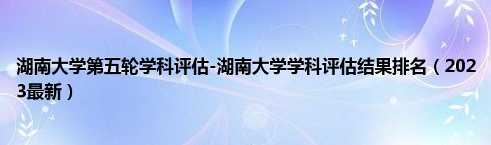 湖南大学第五轮学科评估-湖南大学学科评估结果排名（2023最新）