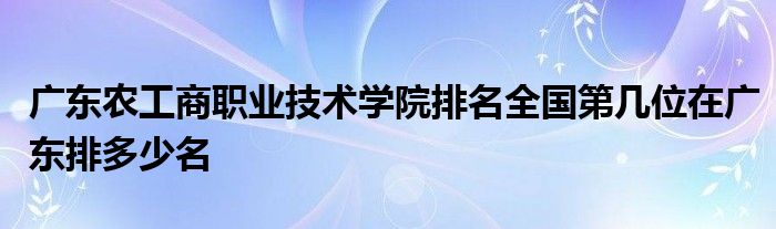 广东农工商职业技术学院排名全国第几位在广东排多少名