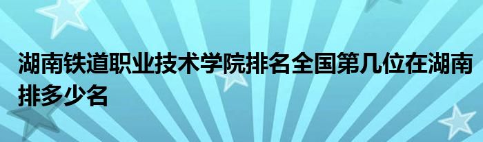 湖南铁道职业技术学院排名全国第几位在湖南排多少名