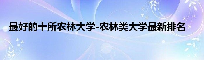 最好的十所农林大学-农林类大学最新排名