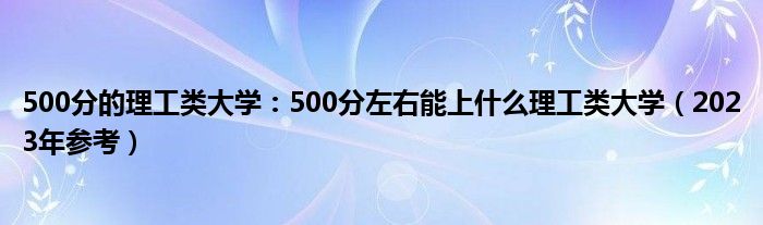 500分的理工类大学：500分左右能上什么理工类大学（2023年参考）