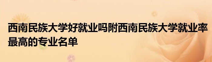 西南民族大学好就业吗附西南民族大学就业率最高的专业名单