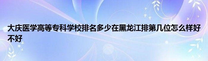 大庆医学高等专科学校排名多少在黑龙江排第几位怎么样好不好