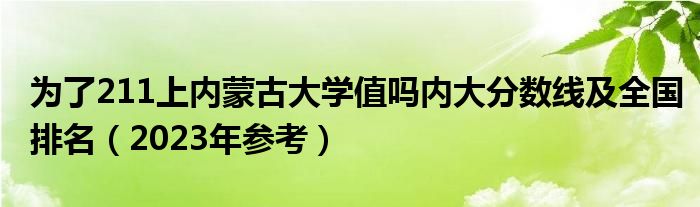 为了211上内蒙古大学值吗内大分数线及全国排名（2023年参考）